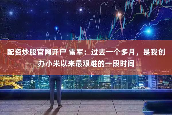 配资炒股官网开户 雷军：过去一个多月，是我创办小米以来最艰难的一段时间