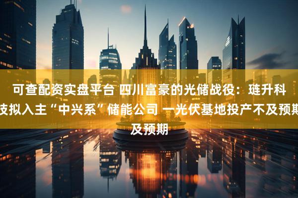 可查配资实盘平台 四川富豪的光储战役：琏升科技拟入主“中兴系”储能公司 一光伏基地投产不及预期