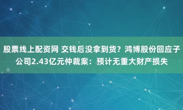 股票线上配资网 交钱后没拿到货？鸿博股份回应子公司2.43亿元仲裁案：预计无重大财产损失