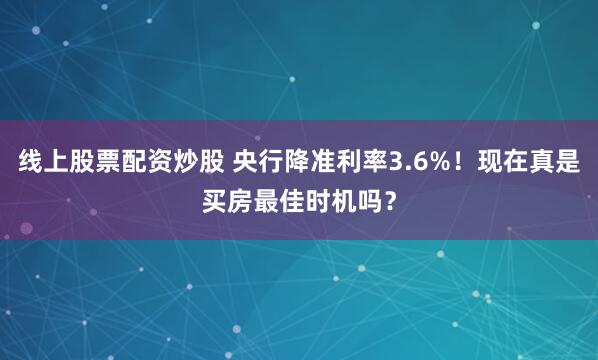 线上股票配资炒股 央行降准利率3.6%！现在真是买房最佳时机吗？