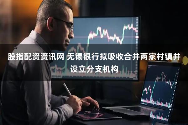 股指配资资讯网 无锡银行拟吸收合并两家村镇并设立分支机构