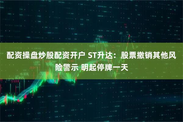配资操盘炒股配资开户 ST升达：股票撤销其他风险警示 明起停牌一天