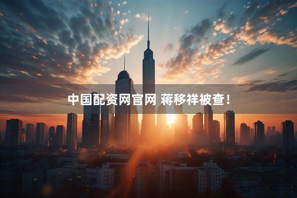 中国配资网官网 蒋移祥被查！