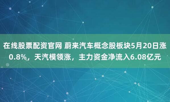 在线股票配资官网 蔚来汽车概念股板块5月20日涨0.8%，天汽模领涨，主力资金净流入6.08亿元