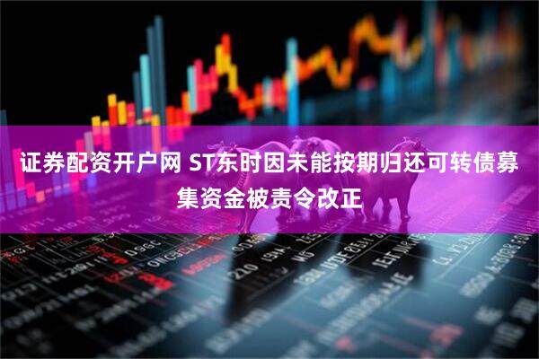 证券配资开户网 ST东时因未能按期归还可转债募集资金被责令改正