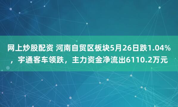 网上炒股配资 河南自贸区板块5月26日跌1.04%，宇通客车领跌，主力资金净流出6110.2万元
