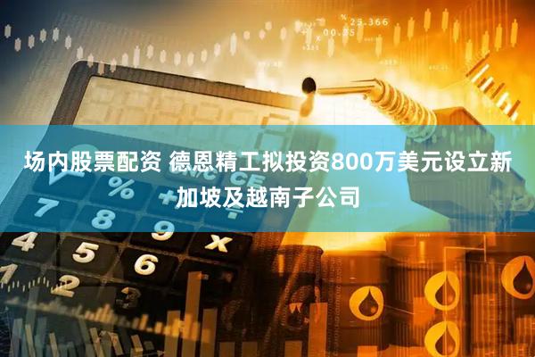场内股票配资 德恩精工拟投资800万美元设立新加坡及越南子公司