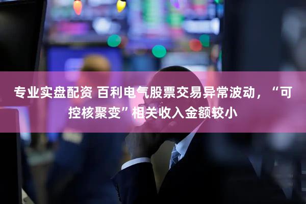 专业实盘配资 百利电气股票交易异常波动，“可控核聚变”相关收入金额较小