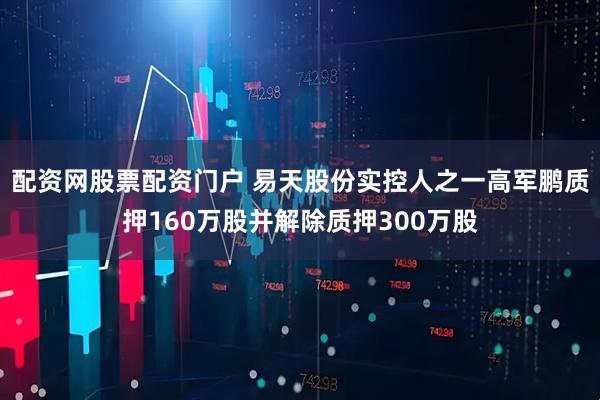 配资网股票配资门户 易天股份实控人之一高军鹏质押160万股并解除质押300万股
