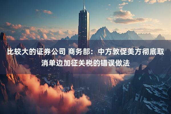 比较大的证券公司 商务部：中方敦促美方彻底取消单边加征关税的错误做法