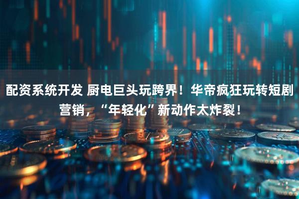 配资系统开发 厨电巨头玩跨界！华帝疯狂玩转短剧营销，“年轻化”新动作太炸裂！