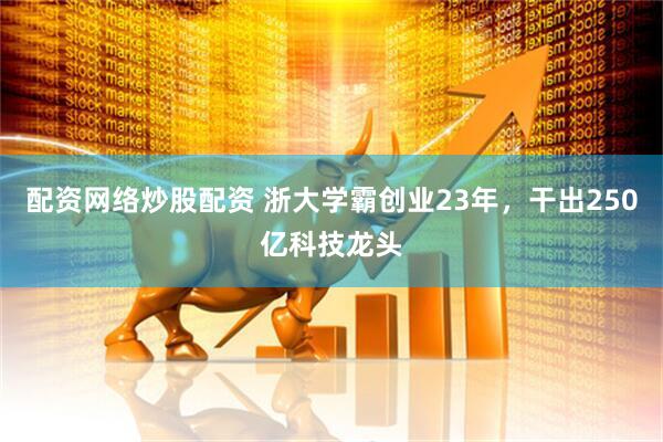 配资网络炒股配资 浙大学霸创业23年，干出250亿科技龙头