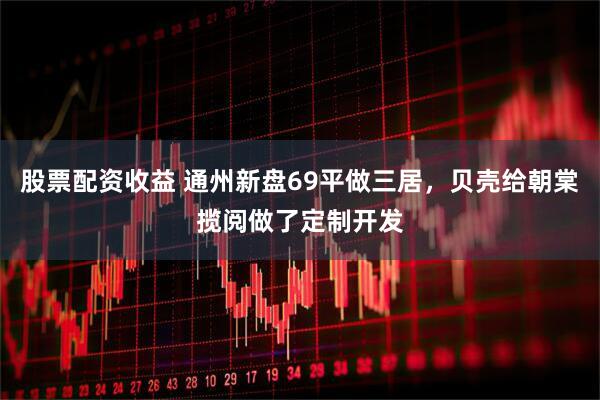 股票配资收益 通州新盘69平做三居，贝壳给朝棠揽阅做了定制开发