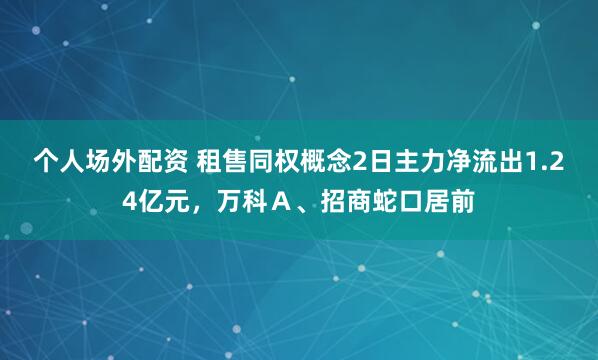个人场外配资 租售同权概念2日主力净流出1.24亿元，万科Ａ、招商蛇口居前