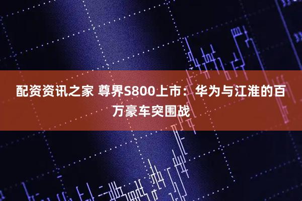 配资资讯之家 尊界S800上市：华为与江淮的百万豪车突围战
