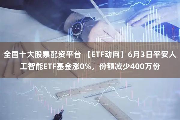 全国十大股票配资平台 【ETF动向】6月3日平安人工智能ETF基金涨0%，份额减少400万份