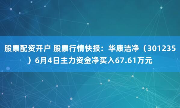 股票配资开户 股票行情快报：华康洁净（301235）6月4日主力资金净买入67.61万元
