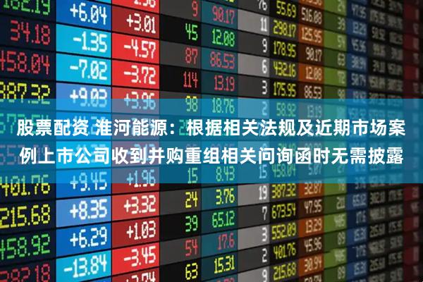 股票配资 淮河能源：根据相关法规及近期市场案例上市公司收到并购重组相关问询函时无需披露