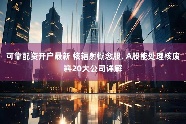 可靠配资开户最新 核辐射概念股, A股能处理核废料20大公司详解
