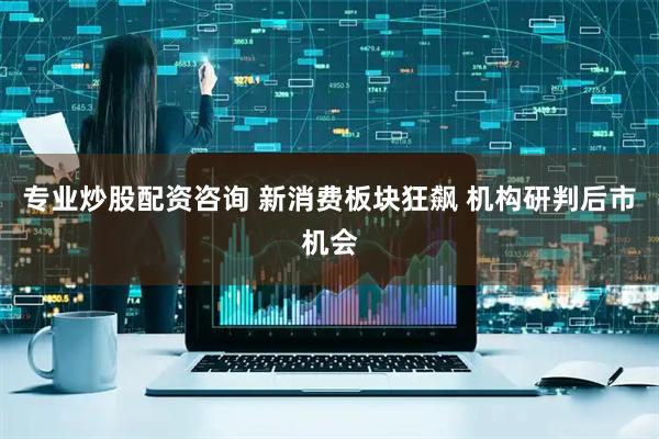 专业炒股配资咨询 新消费板块狂飙 机构研判后市机会