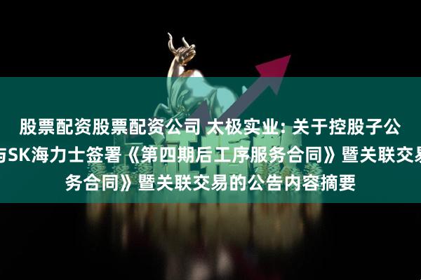 股票配资股票配资公司 太极实业: 关于控股子公司海太半导体拟与SK海力士签署《第四期后工序服务合同》暨关联交易的公告内容摘要