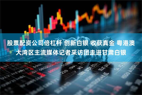 股票配资公司倍杠杆 创新白银 收获真金 粤港澳大湾区主流媒体记者采访团走进甘肃白银