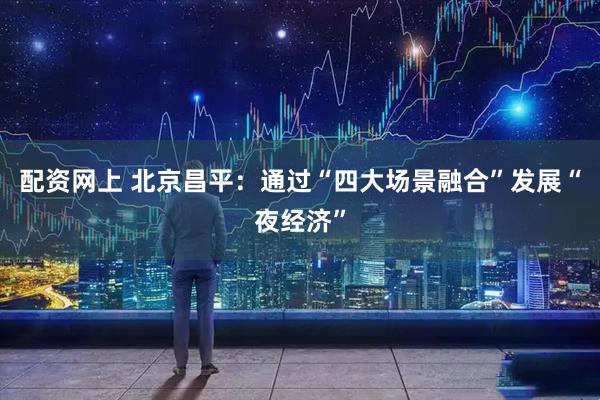 配资网上 北京昌平：通过“四大场景融合”发展“夜经济”