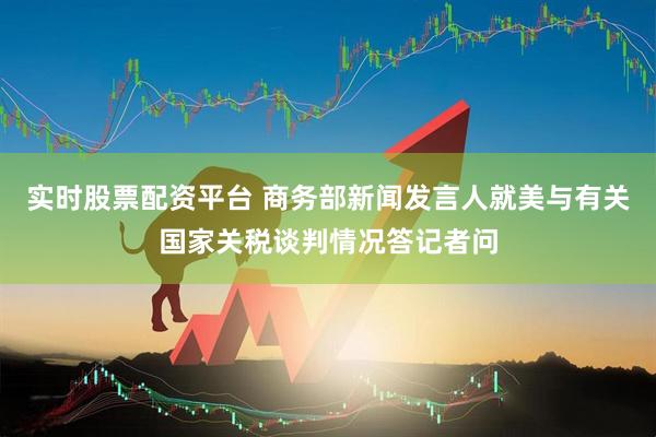 实时股票配资平台 商务部新闻发言人就美与有关国家关税谈判情况答记者问