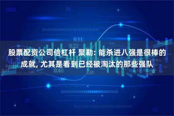 股票配资公司倍杠杆 聚勒: 能杀进八强是很棒的成就, 尤其是看到已经被淘汰的那些强队