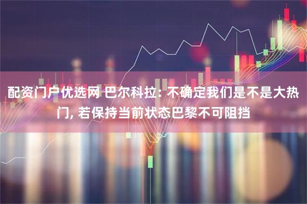 配资门户优选网 巴尔科拉: 不确定我们是不是大热门, 若保持当前状态巴黎不可阻挡