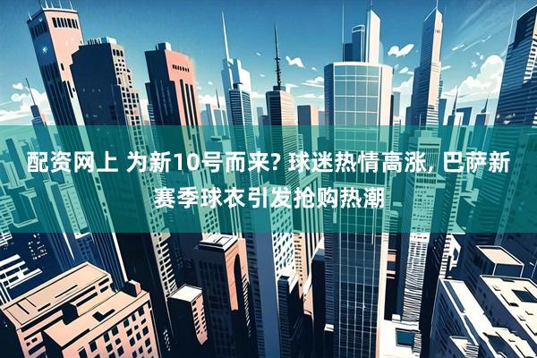 配资网上 为新10号而来? 球迷热情高涨, 巴萨新赛季球衣引发抢购热潮