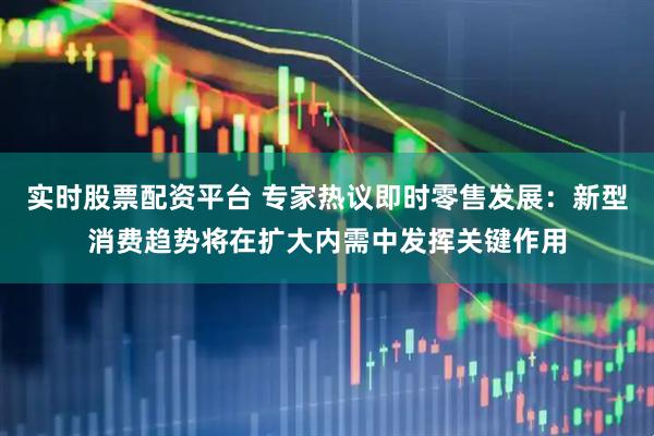 实时股票配资平台 专家热议即时零售发展：新型消费趋势将在扩大内需中发挥关键作用