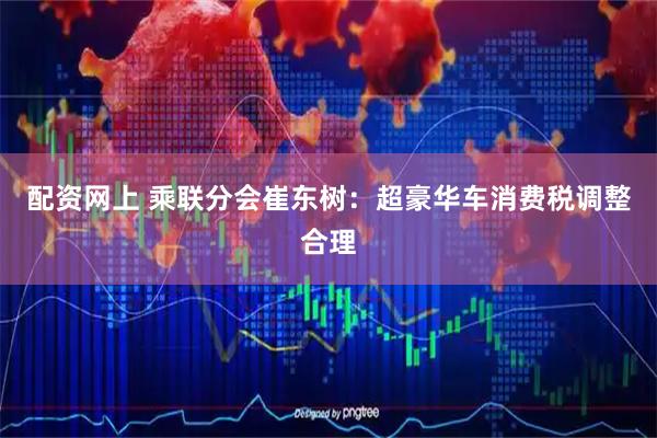 配资网上 乘联分会崔东树：超豪华车消费税调整合理