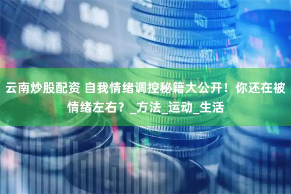 云南炒股配资 自我情绪调控秘籍大公开！你还在被情绪左右？_方法_运动_生活