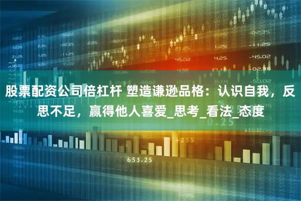 股票配资公司倍杠杆 塑造谦逊品格：认识自我，反思不足，赢得他人喜爱_思考_看法_态度
