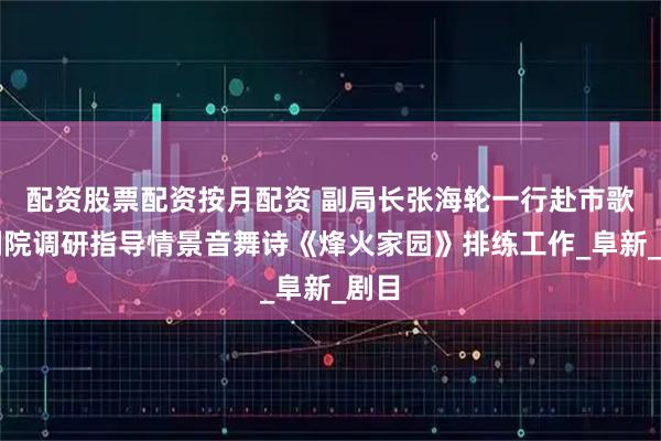 配资股票配资按月配资 副局长张海轮一行赴市歌舞剧院调研指导情景音舞诗《烽火家园》排练工作_阜新_剧目