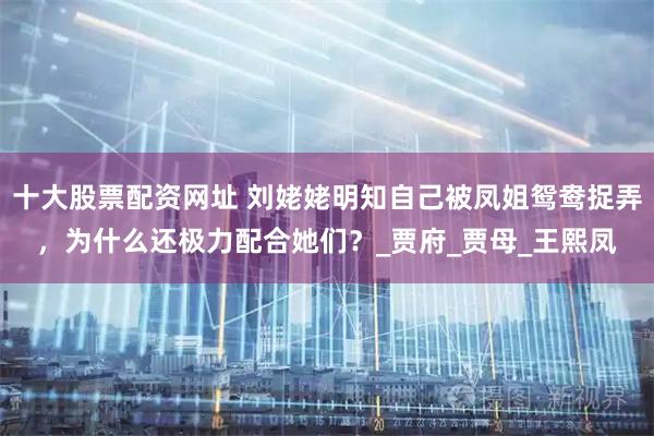 十大股票配资网址 刘姥姥明知自己被凤姐鸳鸯捉弄，为什么还极力配合她们？_贾府_贾母_王熙凤