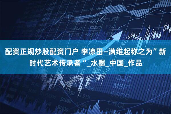 配资正规炒股配资门户 李凉田—满维起称之为”新时代艺术传承者“_水墨_中国_作品