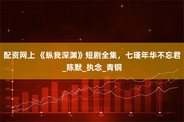 配资网上 《纵我深渊》短剧全集，七瑾年华不忘君_陈默_执念_青铜