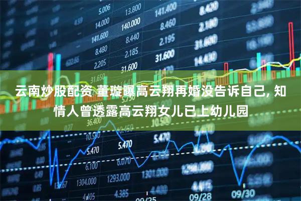 云南炒股配资 董璇曝高云翔再婚没告诉自己, 知情人曾透露高云翔女儿已上幼儿园