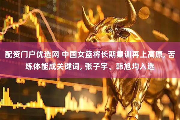 配资门户优选网 中国女篮将长期集训再上高原, 苦练体能成关键词, 张子宇、韩旭均入选