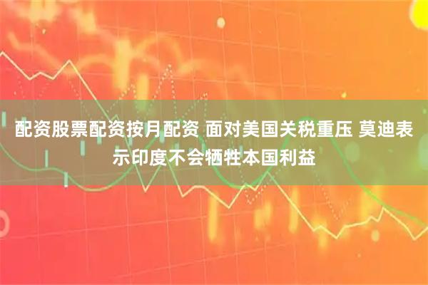 配资股票配资按月配资 面对美国关税重压 莫迪表示印度不会牺牲本国利益