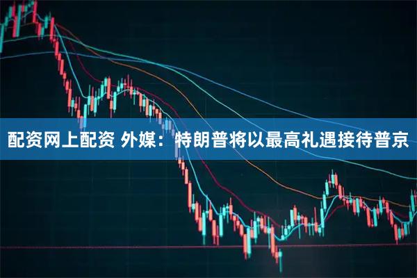配资网上配资 外媒：特朗普将以最高礼遇接待普京