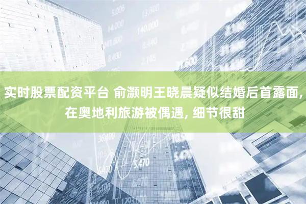实时股票配资平台 俞灏明王晓晨疑似结婚后首露面, 在奥地利旅游被偶遇, 细节很甜