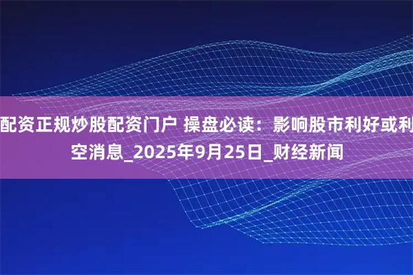 配资正规炒股配资门户 操盘必读：影响股市利好或利空消息_2025年9月25日_财经新闻